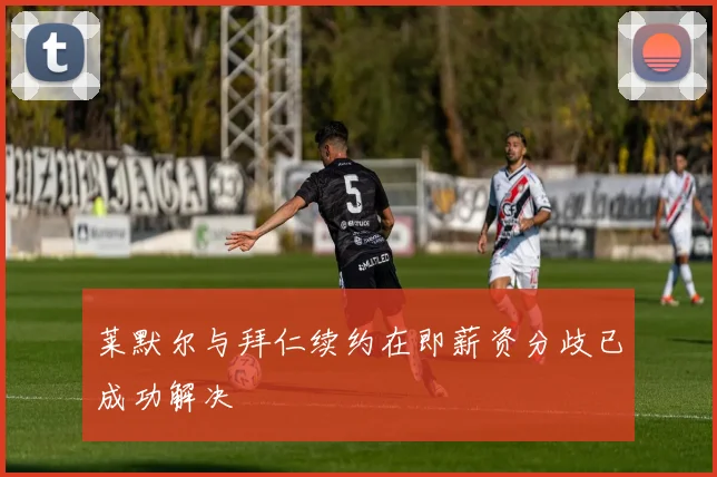 莱默尔与拜仁续约在即薪资分歧已成功解决