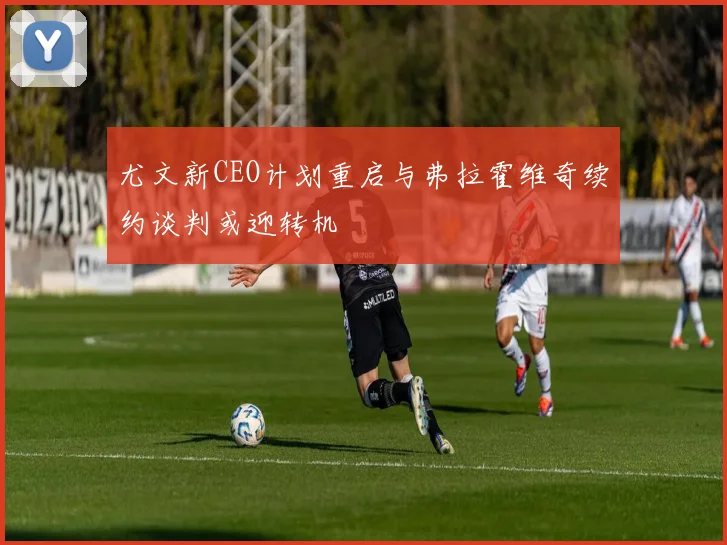 尤文新CEO计划重启与弗拉霍维奇续约谈判或迎转机