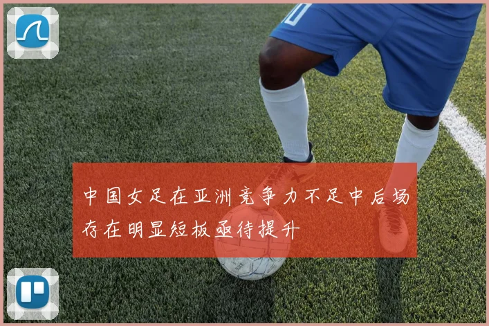 中国女足在亚洲竞争力不足中后场存在明显短板亟待提升