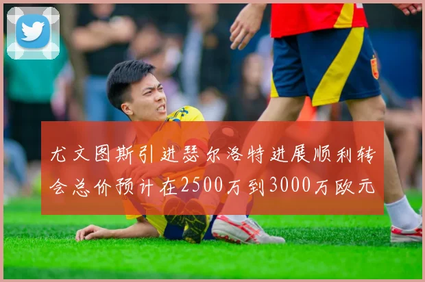 尤文图斯引进瑟尔洛特进展顺利转会总价预计在2500万到3000万欧元之间