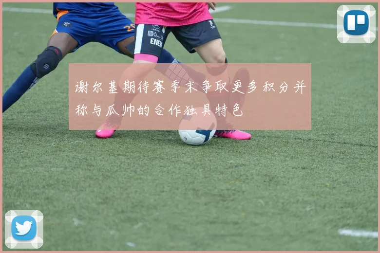 谢尔基期待赛季末争取更多积分并称与瓜帅的合作独具特色