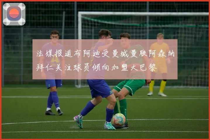 法媒报道布阿迪受曼城曼联阿森纳拜仁关注球员倾向加盟大巴黎