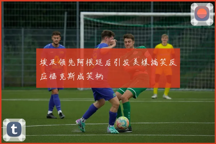 埃及领先阿根廷后引发美媒搞笑反应福克斯成笑柄