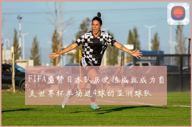 FIFA盛赞日本队历史性成就成为首支世界杯单场进4球的亚洲球队