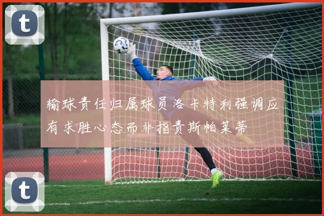 输球责任归属球员洛卡特利强调应有求胜心态而非指责斯帕莱蒂