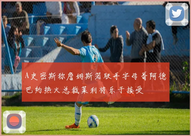 A史密斯称詹姆斯若联手字母哥阿德巴约热火总裁莱利将乐于接受