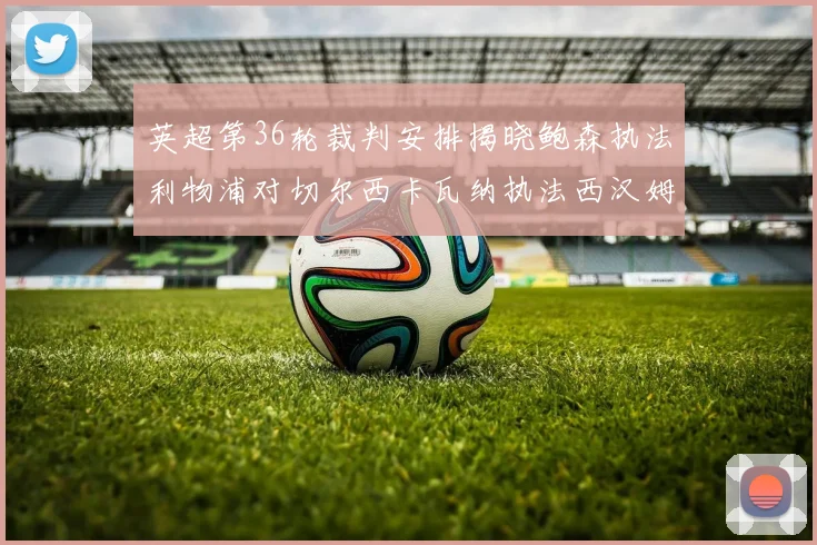 英超第36轮裁判安排揭晓鲍森执法利物浦对切尔西卡瓦纳执法西汉姆对阿森纳
