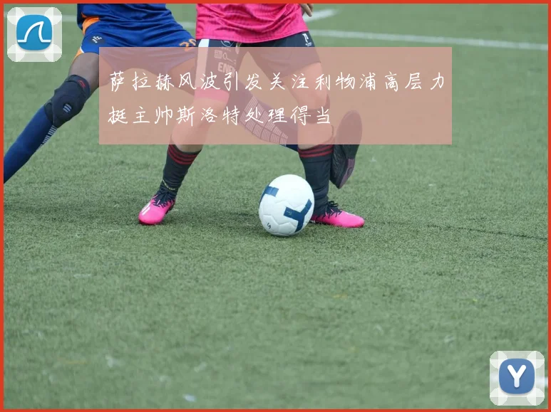 萨拉赫风波引发关注利物浦高层力挺主帅斯洛特处理得当