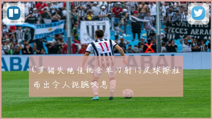 C罗错失绝佳机会单刀射门皮球擦柱而出令人扼腕叹息